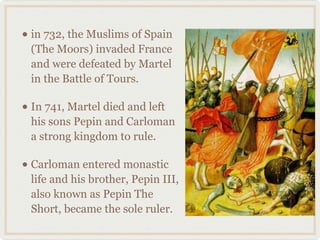 • in 732, the Muslims of Spain
(The Moors) invaded France
and were defeated by Martel
in the Battle of Tours.
• In 741, Martel died and left
his sons Pepin and Carloman
a strong kingdom to rule.
• Carloman entered monastic
life and his brother, Pepin III,
also known as Pepin The
Short, became the sole ruler.
 