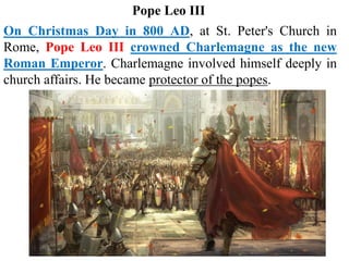 On Christmas Day in 800 AD, at St. Peter's Church in
Rome, Pope Leo III crowned Charlemagne as the new
Roman Emperor. Charlemagne involved himself deeply in
church affairs. He became protector of the popes.
Pope Leo III
 