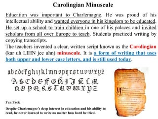 Education was important to Charlemagne. He was proud of his
intellectual ability and wanted everyone in his kingdom to be educated.
He set up a school to train children in one of his palaces and invited
scholars from all over Europe to teach. Students practiced writing by
copying transcripts.
The teachers invented a clear, written script known as the Carolingian
(kar uh LIHN jee uhn) minuscule. It is a form of writing that uses
both upper and lower case letters, and is still used today.
Carolingian Minuscule
Fun Fact:
Despite Charlemagne’s deep interest in education and his ability to
read, he never learned to write no matter how hard he tried.
 