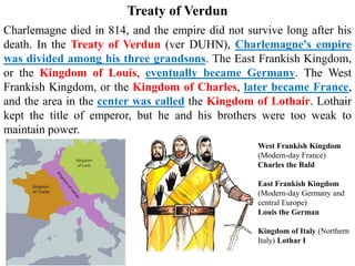 Charlemagne died in 814, and the empire did not survive long after his
death. In the Treaty of Verdun (ver DUHN), Charlemagne's empire
was divided among his three grandsons. The East Frankish Kingdom,
or the Kingdom of Louis, eventually became Germany. The West
Frankish Kingdom, or the Kingdom of Charles, later became France,
and the area in the center was called the Kingdom of Lothair. Lothair
kept the title of emperor, but he and his brothers were too weak to
maintain power.
Treaty of Verdun
West Frankish Kingdom
(Modern-day France)
Charles the Bald
East Frankish Kingdom
(Modern-day Germany and
central Europe)
Louis the German
Kingdom of Italy (Northern
Italy) Lothar I
 