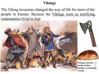 The Viking invasions changed the way of life for most of the
people in Europe. Because the Vikings were so terrifying,
communities lived in fear.
Vikings
Vikings used the
skulls of their
enemies as drinking
vessels.
 
