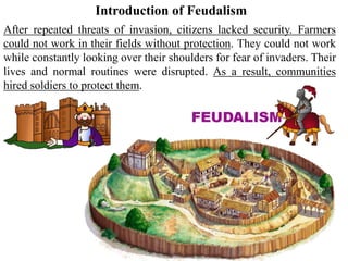 After repeated threats of invasion, citizens lacked security. Farmers
could not work in their fields without protection. They could not work
while constantly looking over their shoulders for fear of invaders. Their
lives and normal routines were disrupted. As a result, communities
hired soldiers to protect them.
Introduction of Feudalism
 