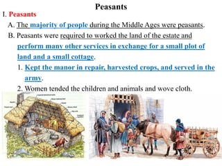 I. Peasants
A. The majority of people during the Middle Ages were peasants.
B. Peasants were required to worked the land of the estate and
perform many other services in exchange for a small plot of
land and a small cottage.
1. Kept the manor in repair, harvested crops, and served in the
army.
2. Women tended the children and animals and wove cloth.
Peasants
 