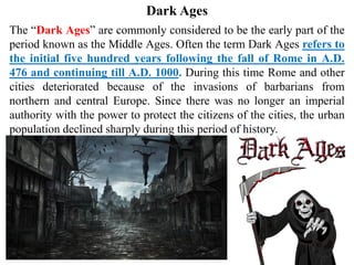 The “Dark Ages” are commonly considered to be the early part of the
period known as the Middle Ages. Often the term Dark Ages refers to
the initial five hundred years following the fall of Rome in A.D.
476 and continuing till A.D. 1000. During this time Rome and other
cities deteriorated because of the invasions of barbarians from
northern and central Europe. Since there was no longer an imperial
authority with the power to protect the citizens of the cities, the urban
population declined sharply during this period of history.
Dark Ages
 