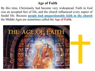 Age of Faith
By this time, Christianity had become very widespread. Faith in God
was an accepted fact of life, and the church influenced every aspect of
feudal life. Because people had unquestionable faith in the church
the Middle Ages are sometimes called the Age of Faith.
 