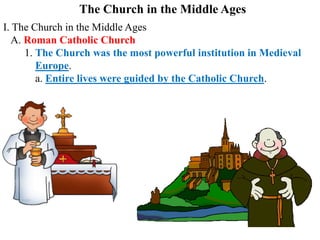 The Church in the Middle Ages
I. The Church in the Middle Ages
A. Roman Catholic Church
1. The Church was the most powerful institution in Medieval
Europe.
a. Entire lives were guided by the Catholic Church.
 