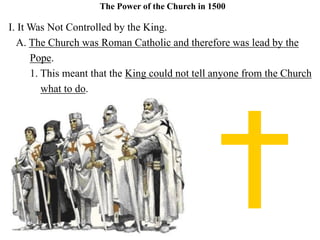 The Power of the Church in 1500
I. It Was Not Controlled by the King.
A. The Church was Roman Catholic and therefore was lead by the
Pope.
1. This meant that the King could not tell anyone from the Church
what to do.
 