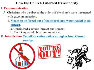 How the Church Enforced Its Authority
I. Excommunication
A. Christians who disobeyed the orders of the church were threatened
with excommunication.
1. Means to be forced out of the church and were treated as an
outcast.
a. Considered a severe form of punishment.
b. Even kings could be excommunicated.
II. Interdiction- Cut off an entire nation or region from Church
services.
 