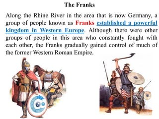 Along the Rhine River in the area that is now Germany, a
group of people known as Franks established a powerful
kingdom in Western Europe. Although there were other
groups of people in this area who constantly fought with
each other, the Franks gradually gained control of much of
the former Western Roman Empire.
The Franks
 