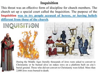 Inquisition
This threat was an effective form of discipline for church members. The
church set up a special court called the Inquisition. The purpose of the
Inquisition was to try people accused of heresy, or having beliefs
different from those of the church.
During the Middle Ages literally thousands of Jews were asked to convert to
Christianity or be burned alive on stakes rows on a platform built on city’s
burial ground. Those who did not convert to Christianity were killed. More than
2,000 Jews were burned to death.
 