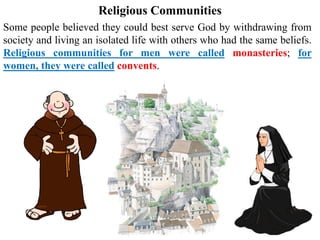 Religious Communities
Some people believed they could best serve God by withdrawing from
society and living an isolated life with others who had the same beliefs.
Religious communities for men were called monasteries; for
women, they were called convents.
 