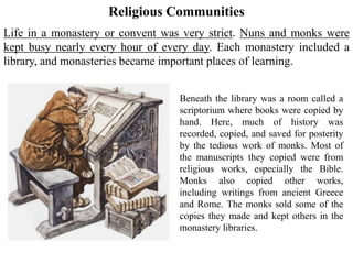 Religious Communities
Beneath the library was a room called a
scriptorium where books were copied by
hand. Here, much of history was
recorded, copied, and saved for posterity
by the tedious work of monks. Most of
the manuscripts they copied were from
religious works, especially the Bible.
Monks also copied other works,
including writings from ancient Greece
and Rome. The monks sold some of the
copies they made and kept others in the
monastery libraries.
Life in a monastery or convent was very strict. Nuns and monks were
kept busy nearly every hour of every day. Each monastery included a
library, and monasteries became important places of learning.
 