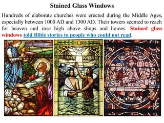 Stained Glass Windows
Hundreds of elaborate churches were erected during the Middle Ages,
especially between 1000 AD and 1300 AD. Their towers seemed to reach
for heaven and rose high above shops and homes. Stained glass
windows told Bible stories to people who could not read.
 