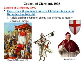 Council of Clermont, 1095
I. Council of Clermont, 1095.
A. Pope Urban II summoned western Christians to go to the
Byzantine Empire's aid.
1. A fight against a common enemy was believed to reunite
Christian Europe.
Pope Urban IICouncil of Clermont, 1095
 