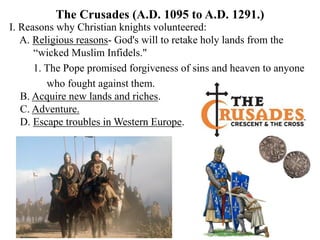 The Crusades (A.D. 1095 to A.D. 1291.)
I. Reasons why Christian knights volunteered:
A. Religious reasons- God's will to retake holy lands from the
“wicked Muslim Infidels."
1. The Pope promised forgiveness of sins and heaven to anyone
who fought against them.
B. Acquire new lands and riches.
C. Adventure.
D. Escape troubles in Western Europe.
 