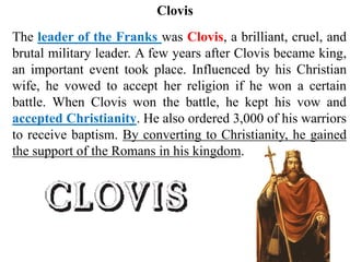 The leader of the Franks was Clovis, a brilliant, cruel, and
brutal military leader. A few years after Clovis became king,
an important event took place. Influenced by his Christian
wife, he vowed to accept her religion if he won a certain
battle. When Clovis won the battle, he kept his vow and
accepted Christianity. He also ordered 3,000 of his warriors
to receive baptism. By converting to Christianity, he gained
the support of the Romans in his kingdom.
Clovis
 