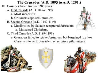 The Crusades (A.D. 1095 to A.D. 1291.)
III. Crusades lasted for over 200 years.
A. First Crusade (A.D. 1096-1099)
a. Most successful
b. Crusaders captured Jerusalem.
B. Second Crusade (A.D. 1147-1149)
a. Muslims led by Saladin recaptured Jerusalem
1a. Massacred Christians.
C. Third Crusade (A.D. 1189-1191)
a. Crusaders failed to retake Jerusalem, but bargained to allow
Christians to go to Jerusalem on religious pilgrimages.
 