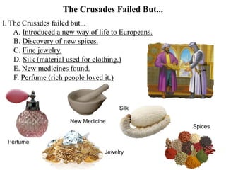 The Crusades Failed But...
I. The Crusades failed but...
A. Introduced a new way of life to Europeans.
B. Discovery of new spices.
C. Fine jewelry.
D. Silk (material used for clothing.)
E. New medicines found.
F. Perfume (rich people loved it.)
Perfume
Spices
Silk
New Medicine
Jewelry
 