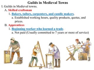 Guilds in Medieval Towns
I. Guilds in Medieval towns.
A. Skilled craftsman
1. Bakers, tailors, carpenters, and candle makers.
a. Established working hours, quality products, quotas, and
prices.
B. Apprentices
1. Beginning worker who learned a trade.
a. Not paid (Usually committed to 7 years or more of service)
 