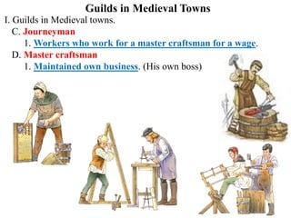 Guilds in Medieval Towns
I. Guilds in Medieval towns.
C. Journeyman
1. Workers who work for a master craftsman for a wage.
D. Master craftsman
1. Maintained own business. (His own boss)
 