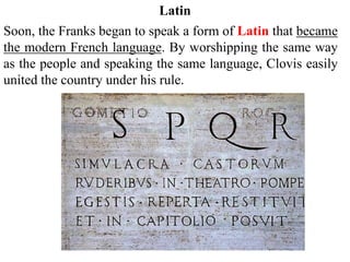 Soon, the Franks began to speak a form of Latin that became
the modern French language. By worshipping the same way
as the people and speaking the same language, Clovis easily
united the country under his rule.
Latin
 