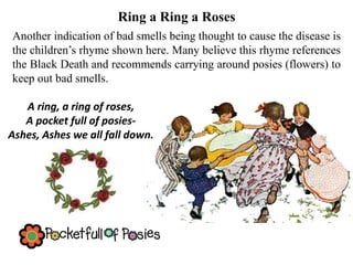 Ring a Ring a Roses
Another indication of bad smells being thought to cause the disease is
the children’s rhyme shown here. Many believe this rhyme references
the Black Death and recommends carrying around posies (flowers) to
keep out bad smells.
A ring, a ring of roses,
A pocket full of posies-
Ashes, Ashes we all fall down.
 