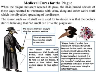 Medieval Cures for the Plague
When the plague massacre reached its peak, the ill-informed doctors of
those days resorted to treatments with urine, dung and other weird stuff
which literally aided spreading of the disease.
The reason such weird stuff were used for treatment was that the doctors
started believing that bad smell can drive the plague out.
The hat was likely just a way to
identify a person as a doctor.
The staff was used to
keep infected people
at a distance.
The doctors wore thick
coverings over their hands and
bodies. Their cloaks were
coated with wax on the inside
to help seal out the disease. It
seems to have helped. Few
doctors appear to have gotten
sick.
“Plague Doctors” stuffed their
masks with herbs and flowers to
keep out the bad smells that many
doctors believed was causing the
disease. The glass eye coverings
helped to seal out the smell. It is
interesting that though doctors of
the time didn’t really know about
germs these techniques are not very
different from modern biological
safety techniques.
 