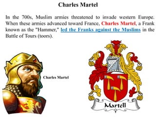 In the 700s, Muslim armies threatened to invade western Europe.
When these armies advanced toward France, Charles Martel, a Frank
known as the "Hammer," led the Franks against the Muslims in the
Battle of Tours (toors).
Charles Martel
Charles Martel
 