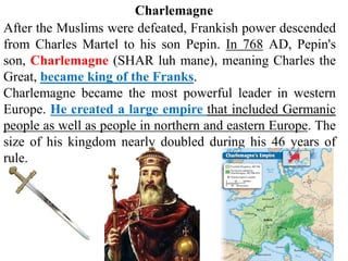After the Muslims were defeated, Frankish power descended
from Charles Martel to his son Pepin. In 768 AD, Pepin's
son, Charlemagne (SHAR luh mane), meaning Charles the
Great, became king of the Franks.
Charlemagne became the most powerful leader in western
Europe. He created a large empire that included Germanic
people as well as people in northern and eastern Europe. The
size of his kingdom nearly doubled during his 46 years of
rule.
Charlemagne
 