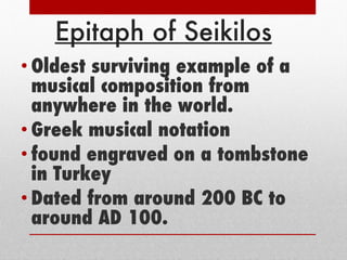 Epitaph of Seikilos Oldest surviving example of a musical composition from anywhere in the world.  Greek musical notation  found engraved on a tombstone in Turkey Dated from around 200 BC to around AD 100. 