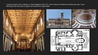 A good example of this is Basilica S. Maria Maggiore (432 C.E.), which follows the bilateral symmetry plan-type. It was
refurbished over the years to regain and enhance its original state.
 