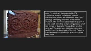 After Constantine’s daughter died in 354,
Constantia, she was buried at an imperial
mausoleum in Rome. Her monument was a red
porphyry sarcophagus located in the Vatican
museum. The chest was decorated with cupids in
a vine scroll, collecting and pressing grapes, which
is a symbol of Eucharist through Dionysus, the
wine god. The sides have peacocks, rams, and
cupids, from the plays made of the god. Pieces of
the chest were found in Egypt, where it might've
been made.
 