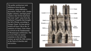 The gothic architecture took
influences from the past
centuries, using elaborative
decoration, thinner walls, slender
higher columns, and high grand
windows that tilt the head back.
The term “goth” came from the
barbarian Visigoths that brought
the fall of Rome, according to
Giorgio Vasari. Its time period
kicked off from 12th to the 16
centuries in France, from where
it evolved on the fundamentals
of Romanesque architecture. The
revival of this era started
sometime in the mid-18th
century up until the 20th century,
in the form of churches and
universities.
 