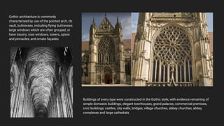 Gothic architecture is commonly
characterised by use of the pointed arch, rib
vault, buttresses, including ﬂying buttresses;
large windows which are often grouped, or
have tracery; rose windows, towers, spires
and pinnacles; and ornate façades
Buildings of every type were constructed in the Gothic style, with evidence remaining of
simple domestic buildings, elegant townhouses, grand palaces, commercial premises,
civic buildings, castles, city walls, bridges, village churches, abbey churches, abbey
complexes and large cathedrals
 