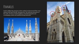 Pinnacles
Used to deflect the pressures of the vaulted roof downward.They were
imbued with lead, literally ‘pinning down’ the sideways pressures of
the vault, served as counterweights to extended gargoyles and
overhanging corbels and stabilized flying buttresses
 