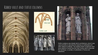 Ribbed vault and statue columns
Gothic sculpture was closely tied to architecture, since it was
used primarily to decorate the exteriors of cathedrals and
other religious buildings. The earliest Gothic sculptures were
stone figures of saints and the Holy Family used to decorate
the doorways, or portals, of cathedrals in France and
elsewhere.
 