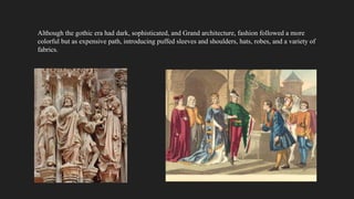 Although the gothic era had dark, sophisticated, and Grand architecture, fashion followed a more
colorful but as expensive path, introducing puffed sleeves and shoulders, hats, robes, and a variety of
fabrics.
 