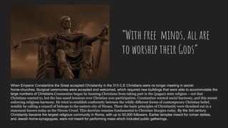 When Emperor Constantine the Great accepted Christianity in the 313 C.E Christians were no longer meeting in secret
home-churches, liturgical ceremonies were accepted and welcomed, which required new buildings that were able to accommodate the
large numbers of Christians.Constantine began by banning Christians from taking part in the (pagan) state religion – not that
Christians wanted to, but the ban eased tensions over Christian non-participation. Constantine wanted social harmony, and this meant
enforcing religious harmony. He tried to establish conformity between the wildly different forms of contemporary Christian belief,
notably by calling a council of bishops to the eastern city of Nicaea. There the basic principles of Christianity were thrashed out in a
statement known today as the Nicene Creed. This doctrine remains fundamental to Christian liturgies today. By the 3rd century
Christianity became the largest religious community in Rome, with up to 50,000 followers. Earlier temples meant for roman deities,
and Jewish home-synagogues, were not meant for performing mass which included public gatherings.
“With free minds, all are
to worship their Gods”
 