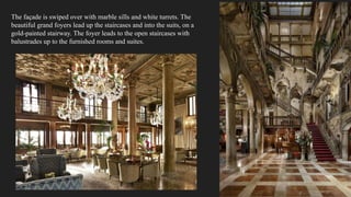The façade is swiped over with marble sills and white turrets. The
beautiful grand foyers lead up the staircases and into the suits, on a
gold-painted stairway. The foyer leads to the open staircases with
balustrades up to the furnished rooms and suites.
 