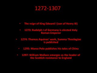 1272-1307
• The reign of King Edward I (son of Henry III)
• 1273: Rudolph I of Germany is elected Holy
Roman Emperor
• 1274: Thomas Aquinas' work, Summa Theologiae
is published
• 1295: Marco Polo publishes his tales of China
• 1297: William Wallace emerges as the leader of
the Scottish resistance to England
 