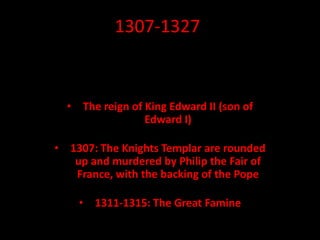 1307-1327
• The reign of King Edward II (son of
Edward I)
• 1307: The Knights Templar are rounded
up and murdered by Philip the Fair of
France, with the backing of the Pope
• 1311-1315: The Great Famine
 