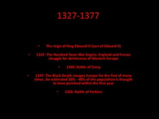 1327-1377
• The reign of King Edward III (son of Edward II)
• 1337: The Hundred Years War begins. England and France
struggle for dominance of Western Europe
• 1346: Battle of Crecy
• 1347: The Black Death ravages Europe for the first of many
times. An estimated 20% - 40% of the population is thought
to have perished within the first year
• 1356: Battle of Poitiers
 