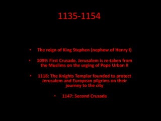 1135-1154
• The reign of King Stephen (nephew of Henry I)
• 1099: First Crusade. Jerusalem is re-taken from
the Muslims on the urging of Pope Urban II
• 1118: The Knights Templar founded to protect
Jerusalem and European pilgrims on their
journey to the city
• 1147: Second Crusade
 