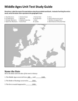 Middle Ages Unit Test Study Guide
Directions: Label the map of Europe below using the provided word bank. Instead of writing the entire
word, write the letter than represents the geographic item.
A Alps Mountains E Atlantic Ocean J Thames River N Paris
B Ural Mountains F North Sea K Danube River O Iberian Peninsula(circleit)
C Pyrenees Mountains G Mediterranean Sea L Rome P Northern European Plain
D Apennines Mountains H Seine River M London Q North Atlantic Drift(show flow)
Name the Date
Fill in the blank with the date of the event in history
1. The Middle Ages occurred from 400 until 1400
2. The Battle of Hastings occurred in 1066
3. The first crusade happened in 1096
 