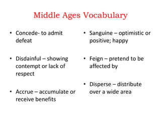 Middle Ages Vocabulary
• Concede- to admit
defeat

• Sanguine – optimistic or
positive; happy

• Disdainful – showing
contempt or lack of
respect

• Feign – pretend to be
affected by

• Accrue – accumulate or
receive benefits

• Disperse – distribute
over a wide area

 