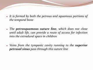  It is formed by both the petrous and squamous portions of
the temporal bone
 The petrosquamous suture line, which does not close
until adult life, can provide a route of access for infection
into the extradural space in children
 Veins from the tympanic cavity running to the superior
petrosal sinus pass through this suture line
 