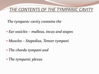 THE CONTENTS OF THE TYMPANIC CAVITY
The tympanic cavity contains the
 Ear ossicles – malleus, incus and stapes
 Muscles – Stapedius, Tensor tympani
 The chorda tympani and
 The tympanic plexus
 