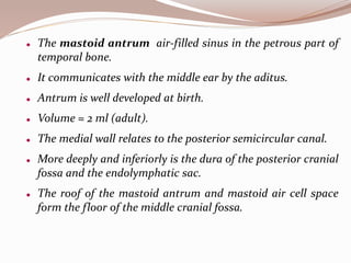  The mastoid antrum air-filled sinus in the petrous part of
temporal bone.
 It communicates with the middle ear by the aditus.
 Antrum is well developed at birth.
 Volume = 2 ml (adult).
 The medial wall relates to the posterior semicircular canal.
 More deeply and inferiorly is the dura of the posterior cranial
fossa and the endolymphatic sac.
 The roof of the mastoid antrum and mastoid air cell space
form the floor of the middle cranial fossa.
 