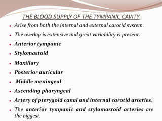 THE BLOOD SUPPLY OF THE TYMPANIC CAVITY
 Arise from both the internal and external carotid system.
 The overlap is extensive and great variability is present.
 Anterior tympanic
 Stylomastoid
 Maxillary
 Posterior auricular
 Middle meningeal
 Ascending pharyngeal
 Artery of pterygoid canal and internal carotid arteries.
 The anterior tympanic and stylomastoid arteries are
the biggest.
 