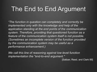 The End to End Argument
“The function in question can completely and correctly be
implemented only with the knowledge and help of the
application standing at the end points of the communication
system. Therefore, providing that questioned function as a
feature of the communication system itself is not possible.
(Sometimes an incomplete version of the function provided
by the communication system may be useful as a
performance enhancement.)

We call this line of reasoning against low-level function
implementation the "end-to-end argument."
                                          [Saltzer, Reed, and Clark 89]
 